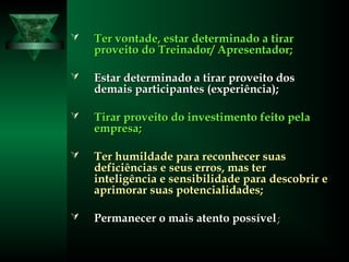  Ter vontade, estar determinado a tirarTer vontade, estar determinado a tirar
proveito do Treinador/ Apresentador;proveito do Treinador/ Apresentador;
 Estar determinado a tirar proveito dosEstar determinado a tirar proveito dos
demais participantes (experiência);demais participantes (experiência);
 Tirar proveito do investimento feito pelaTirar proveito do investimento feito pela
empresa;empresa;
 Ter humildade para reconhecer suasTer humildade para reconhecer suas
deficiências e seus erros, mas terdeficiências e seus erros, mas ter
inteligência e sensibilidade para descobrir einteligência e sensibilidade para descobrir e
aprimorar suas potencialidades;aprimorar suas potencialidades;
 Permanecer o mais atento possívelPermanecer o mais atento possível;;
 