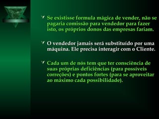  Se existisse formula mágica de vender, não seSe existisse formula mágica de vender, não se
pagaria comissão para vendedor para fazerpagaria comissão para vendedor para fazer
isto, os próprios donos das empresas fariam.isto, os próprios donos das empresas fariam.
 O vendedor jamais será substituído por umaO vendedor jamais será substituído por uma
máquina. Ele precisa interagir com o Cliente.máquina. Ele precisa interagir com o Cliente.
 Cada um de nós tem que ter consciência deCada um de nós tem que ter consciência de
suas próprias deficiências (para possíveissuas próprias deficiências (para possíveis
correções) e pontos fortes (para se aproveitarcorreções) e pontos fortes (para se aproveitar
ao máximo cada possibilidade).ao máximo cada possibilidade).
 