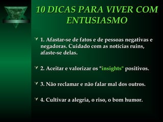 10 DICAS PARA VIVER COM10 DICAS PARA VIVER COM
ENTUSIASMOENTUSIASMO
 1. Afastar-se de fatos e de pessoas negativas e1. Afastar-se de fatos e de pessoas negativas e
negadoras. Cuidado com as notícias ruins,negadoras. Cuidado com as notícias ruins,
afaste-se delas.afaste-se delas.
 2. Aceitar e valorizar os "2. Aceitar e valorizar os "insights"insights" positivos.positivos.
 3. Não reclamar e não falar mal dos outros.3. Não reclamar e não falar mal dos outros.
 4. Cultivar a alegria, o riso, o bom humor.4. Cultivar a alegria, o riso, o bom humor.
 