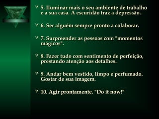  5. Iluminar mais o seu ambiente de trabalho5. Iluminar mais o seu ambiente de trabalho
e a sua casa. A escuridão traz a depressão.e a sua casa. A escuridão traz a depressão.
 6. Ser alguém sempre pronto a colaborar.6. Ser alguém sempre pronto a colaborar.
 7. Surpreender as pessoas com "momentos7. Surpreender as pessoas com "momentos
mágicos".mágicos".
 8. Fazer tudo com sentimento de perfeição,8. Fazer tudo com sentimento de perfeição,
prestando atenção aos detalhes.prestando atenção aos detalhes.
 9. Andar bem vestido, limpo e perfumado.9. Andar bem vestido, limpo e perfumado.
Gostar de sua imagem.Gostar de sua imagem.
 10. Agir prontamente. "Do it now!"10. Agir prontamente. "Do it now!"
 