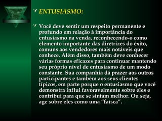  ENTUSIASMO:ENTUSIASMO:
 Você deve sentir um respeito permanente eVocê deve sentir um respeito permanente e
profundo em relação à importância doprofundo em relação à importância do
entusiasmo na venda, reconhecendo-o comoentusiasmo na venda, reconhecendo-o como
elemento importante das diretrizes do êxito,elemento importante das diretrizes do êxito,
comuns aos vendedores mais notáveis quecomuns aos vendedores mais notáveis que
conhece. Além disso, também deve conhecerconhece. Além disso, também deve conhecer
várias formas eficazes para continuar mantendovárias formas eficazes para continuar mantendo
seu próprio nível de entusiasmo de um modoseu próprio nível de entusiasmo de um modo
constante. Sua companhia dá prazer aos outrosconstante. Sua companhia dá prazer aos outros
participantes e também aos seus clientesparticipantes e também aos seus clientes
típicos, em parte porque o entusiasmo que vocêtípicos, em parte porque o entusiasmo que você
demonstra influi favoravelmente sobre eles edemonstra influi favoravelmente sobre eles e
contribui para que se sintam melhor. Ou seja,contribui para que se sintam melhor. Ou seja,
age sobre eles como uma “faísca”.age sobre eles como uma “faísca”.
 
