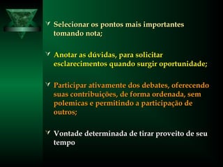  Selecionar os pontos mais importantesSelecionar os pontos mais importantes
tomando nota;tomando nota;
 Anotar as dúvidas, para solicitarAnotar as dúvidas, para solicitar
esclarecimentos quando surgir oportunidade;esclarecimentos quando surgir oportunidade;
 Participar ativamente dos debates, oferecendoParticipar ativamente dos debates, oferecendo
suas contribuições, de forma ordenada, semsuas contribuições, de forma ordenada, sem
polemicas e permitindo a participação depolemicas e permitindo a participação de
outros;outros;
 Vontade determinada de tirar proveito de seuVontade determinada de tirar proveito de seu
tempotempo
 