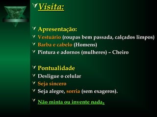 Visita:Visita:
 Apresentação:Apresentação:
 VestuárioVestuário (roupas bem passada, calçados limpos)(roupas bem passada, calçados limpos)
 Barba e cabeloBarba e cabelo (Homens)(Homens)
 Pintura e adornos (mulheres) – CheiroPintura e adornos (mulheres) – Cheiro
 PontualidadePontualidade
 Desligue o celularDesligue o celular
 Seja sinceroSeja sincero
 Seja alegre,Seja alegre, sorriasorria (sem exageros).(sem exageros).
 Não minta ou invente nadaNão minta ou invente nada..
 