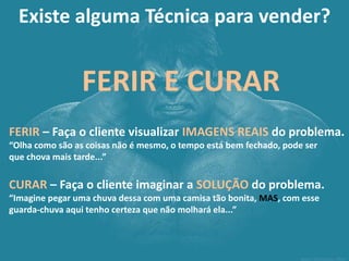 Existe alguma Técnica para vender? 
FERIR E CURAR 
FERIR – Faça o cliente visualizar IMAGENS REAIS do problema. “Olha como são as coisas não é mesmo, o tempo está bem fechado, pode ser que chova mais tarde...” CURAR – Faça o cliente imaginar a SOLUÇÃO do problema. “Imagine pegar uma chuva dessa com uma camisa tão bonita, MAS, com esse guarda-chuva aqui tenho certeza que não molhará ela...”  