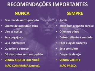 RECOMENDAÇÕES IMPORTANTES 
NUNCA 
•Fale mal de outro produto 
•Chame de querido e afins 
•Vire as costas 
•Seja pegajoso 
•Seja indiferente 
•Questione o preço 
•Dê descontos sem ser pedido 
•VENDA AQUILO QUE VOCÊ NÃO COMPRARIA (Justus). 
SEMPRE 
•Sorria 
•Trate com respeito cordial 
•Olhe nos olhos 
•Deixe o cliente à vontade 
•Faça elogios sinceros 
•Seja consultor 
•Desperte desejo 
•VENDA VALOR E NÃO PREÇO.  