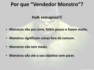Por que “Vendedor Monstro”? 
Hulk esmagaaa!!! 
•Monstros vão pra cima, falam pouco e fazem muito. 
•Monstros significam coisas fora do comum. 
•Monstros não tem medo. 
•Monstros vão até o seu objetivo sem parar.  