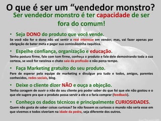 O que é ser um “vendedor monstro? 
Ser vendedor monstro é ter capacidade de ser fora do comum! 
•Seja DONO do produto que você vende. Se você não for o dono não vai sentir o real interesse em vender, mas, vai fazer apenas por obrigação de bater meta e pegar sua comissãozinha raquítica. 
•Espelhe confiança, organização e educação. Tenha postura firme, fale com tom firme, conheça o produto e fale dele demostrando toda a sua certeza, se você for ranzinza e chato saia da profissão e não perca tempo. 
•Faça Marketing gratuito do seu produto. Pare de esperar pela equipe de marketing e divulgue pra tudo e todos, amigos, parentes conhecidos, redes sociais, blog. 
•Deixe o cliente dizer NÃO e ouça a objeção. Tenha coragem de ouvir o não do seu cliente pra poder saber do que foi que ele não gostou e o que ele sugere pra que o produto possa servir a ele e o faria comprar (feedback). 
•Conheça os dados técnicos e principalmente CURIOSIDADES. Quem não gosta de saber coisas curiosas? Se não fossem os curiosos o mundo não seria esse em que vivemos e todos viveriam na idade da pedra, seja diferente dos outros.  