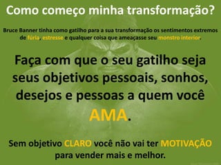 Como começo minha transformação? 
Bruce Banner tinha como gatilho para a sua transformação os sentimentos extremos de fúria, estresse e qualquer coisa que ameaçasse seu monstro interior. 
Faça com que o seu gatilho seja seus objetivos pessoais, sonhos, desejos e pessoas a quem você AMA. Sem objetivo CLARO você não vai ter MOTIVAÇÃO para vender mais e melhor.  