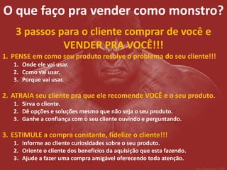 O que faço pra vender como monstro? 
3 passos para o cliente comprar de você e VENDER PRA VOCÊ!!! 
1.PENSE em como seu produto resolve o problema do seu cliente!!! 
1.Onde ele vai usar. 
2.Como vai usar. 
3.Porque vai usar. 
2.ATRAIA seu cliente pra que ele recomende VOCÊ e o seu produto. 
1.Sirva o cliente. 
2.Dê opções e soluções mesmo que não seja o seu produto. 
3.Ganhe a confiança com o seu cliente ouvindo e perguntando. 
3.ESTIMULE a compra constante, fidelize o cliente!!! 
1.Informe ao cliente curiosidades sobre o seu produto. 
2.Oriente o cliente dos benefícios da aquisição que esta fazendo. 
3.Ajude a fazer uma compra amigável oferecendo toda atenção.  
