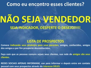 Como eu encontro esses clientes? 
NÃO SEJA VENDEDOR SEJA INDICADOR, DESPERTE O DESEJO!!!!! 
LISTA DE PROSPECTOS Comece indicando seus produtos para seus parentes, amigos, conhecidos, amigos dos amigos e por fim prospecte desconhecidos. Faça com que as pessoas comuns sejam seus clientes, sua rede de amigos são seus clientes. REDES SOCIAIS APENAS INFORMAM, use para informar e depois entre em contato pessoal com seus prospectos através do interesse DELES.  