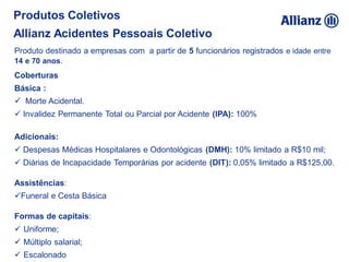 Coberturas
Básica :
 Morte Acidental.
 Invalidez Permanente Total ou Parcial por Acidente (IPA): 100%
Adicionais:
 Despesas Médicas Hospitalares e Odontológicas (DMH): 10% limitado a R$10 mil;
 Diárias de Incapacidade Temporárias por acidente (DIT): 0,05% limitado a R$125,00.
Assistências:
Funeral e Cesta Básica
Formas de capitais:
 Uniforme;
 Múltiplo salarial;
 Escalonado
Produtos Coletivos
Allianz Acidentes Pessoais Coletivo
Produto destinado a empresas com a partir de 5 funcionários registrados e idade entre
14 e 70 anos.
 