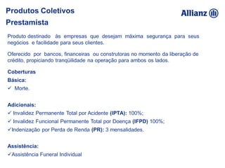Coberturas
Básica:
 Morte.
Adicionais:
 Invalidez Permanente Total por Acidente (IPTA): 100%;
 Invalidez Funcional Permanente Total por Doença (IFPD) 100%;
Indenização por Perda de Renda (PR): 3 mensalidades.
Assistência:
Assistência Funeral Individual
Produto destinado às empresas que desejam máxima segurança para seus
negócios e facilidade para seus clientes.
Oferecido por bancos, financeiras ou construtoras no momento da liberação de
crédito, propiciando tranqüilidade na operação para ambos os lados.
Produtos Coletivos
Prestamista
 
