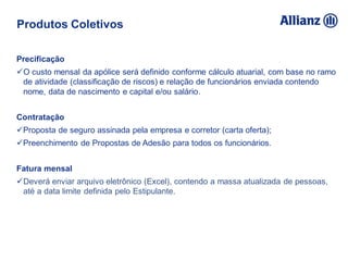 Precificação
O custo mensal da apólice será definido conforme cálculo atuarial, com base no ramo
de atividade (classificação de riscos) e relação de funcionários enviada contendo
nome, data de nascimento e capital e/ou salário.
Contratação
Proposta de seguro assinada pela empresa e corretor (carta oferta);
Preenchimento de Propostas de Adesão para todos os funcionários.
Fatura mensal
Deverá enviar arquivo eletrônico (Excel), contendo a massa atualizada de pessoas,
até a data limite definida pelo Estipulante.
Produtos Coletivos
 