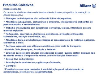 Riscos excluídos
Os ramos de atividades abaixo relacionadas são declinados pela política de aceitação da
Allianz Seguros S.A
 Pilotagem de helicópteros e/ou aviões de linhas não regulares;
 Atividades subaquáticas, profissionais e amadoras, (mergulhadores praticantes de
pesca submarina e assemelhados);
 Trabalho em atividades com substâncias corrosivas, tóxicas, inflamáveis ou com
material explosivo;
 Perfurações, escavações, desmontes, demolições, nivelações minerações
subterrâneas, extração de minérios, etc;
 Atividades direta ou indiretamente ligadas ao processamento de materiais nucleares,
radioativos e afins;
 Serviços expressos que utilizam motocicletas como meio de transporte;
Policiais Civis, Municipais, Estaduais e Federais;
 Empresa que ofereçam serviços de segurança pessoal (guarda-costas) qualquer tipo
de escolta armada, transporte de valores ou de instituições financeiras;
 Defesa Civil ou bombeiros;
 Associação de lutadores ou pugilistas profissionais;
 Garimpo;
Presidiários e serviços prestados à administração penal (administração de
penitenciárias, reformatórios e assemelhados).
Produtos Coletivos
 