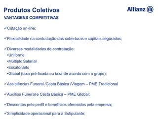 VANTAGENS COMPETITIVAS
Cotação on-line;
Flexibilidade na contratação das coberturas e capitais segurados;
Diversas modalidades de contratação:
•Uniforme
•Múltiplo Salarial
•Escalonado
•Global (taxa pré-fixada ou taxa de acordo com o grupo);
Assistências Funeral /Cesta Básica /Viagem – PME Tradicional
Auxílios Funeral e Cesta Básica – PME Global;
Descontos pelo perfil e benefícios oferecidos pela empresa;
Simplicidade operacional para a Estipulante;
Produtos Coletivos
 
