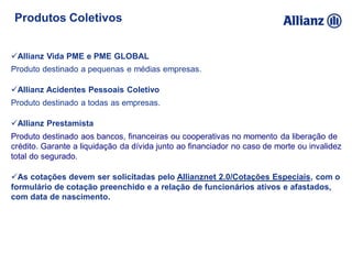 Produtos Coletivos
Allianz Vida PME e PME GLOBAL
Produto destinado a pequenas e médias empresas.
Allianz Acidentes Pessoais Coletivo
Produto destinado a todas as empresas.
Allianz Prestamista
Produto destinado aos bancos, financeiras ou cooperativas no momento da liberação de
crédito. Garante a liquidação da dívida junto ao financiador no caso de morte ou invalidez
total do segurado.
As cotações devem ser solicitadas pelo Allianznet 2.0/Cotações Especiais, com o
formulário de cotação preenchido e a relação de funcionários ativos e afastados,
com data de nascimento.
 