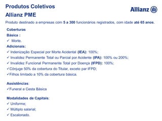 Coberturas
Básica :
 Morte.
Adicionais:
 Indenização Especial por Morte Acidental (IEA): 100%;
 Invalidez Permanente Total ou Parcial por Acidente (IPA): 100% ou 200%;
 Invalidez Funcional Permanente Total por Doença (IFPD): 100%;
Cônjuge 50% da cobertura do Titular, exceto par IFPD;
Filhos limitado a 10% da cobertura básica.
Assistências:
Funeral e Cesta Básica
Modalidades de Capitais:
 Uniforme;
 Múltiplo salarial;
 Escalonado.
Produto destinado a empresas com 5 a 300 funcionários registrados, com idade até 65 anos.
Produtos Coletivos
Allianz PME
 
