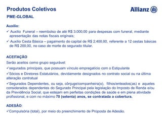 Auxílio:
 Auxilio Funeral – reembolso de até R$ 3.000,00 para despesas com funeral, mediante
apresentação das notas fiscais originais;
 Auxilio Cesta Básica – pagamento do capital de R$ 2.400,00, referente a 12 cestas básicas
de R$ 200,00, no caso de morte do segurado titular.
ACEITAÇÃO
Serão aceitos como grupo segurável:
segurados principais, que possuam vínculo empregatício com o Estipulante
Sócios e Diretores Estatutários, devidamente designados no contrato social ou na última
alteração contratual
Segurados Dependentes, ou seja, cônjuge/companheira(o), filhos/enteados(as) e aqueles
considerados dependentes do Segurado Principal pela legislação do Imposto de Renda e/ou
da Previdência Social, que estejam em perfeitas condições de saúde e em plena atividade
profissional, e com no máximo 70 (setenta) anos, se contratada a cobertura.
ADESÃO:
Compulsória (total), por meio do preenchimento de Proposta de Adesão.
Produtos Coletivos
PME-GLOBAL
 
