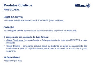 Produtos Coletivos
PME-GLOBAL
LIMITE DE CAPITAL
O capital individual é limitado em R$ 30.000,00 (trinta mil Reais)
COTAÇÃO
As cotações devem ser efetuadas através o sistema disponível na Allianz Net.
O seguro pode ser calculado de duas formas:
 Global Tradicional (taxa pré-fixada) - Pela quantidade de vidas da GRF-FGTS e valor
de capital
 Global Flexível - carregando arquivo Excel ou digitando as datas de nascimento dos
funcionários e valor do capital individual, neste caso a taxa será de acordo com o grupo
segurável.
PRÊMIO MÍNIMO
R$ 50,00 por mês.
 