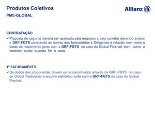 CONTRATAÇÃO
Proposta de seguros deverá ser assinada pela empresa e pelo corretor devendo anexar
a GRF-FGTS constando os nomes dos funcionários e Dirigentes e relação com nome e
datas de nascimento junto com a GRF-FGTS no caso do Global Flexível, bem como o
contrato social quando for o caso.
1º FATURAMENTO
Os dados dos proponentes devem ser encaminhados através da GRF-FGTS no caso
de Global Tradicional e arquivo eletrônico junto com a GRF-FGTS no caso do Global
Flexível.
Produtos Coletivos
PME-GLOBAL
 