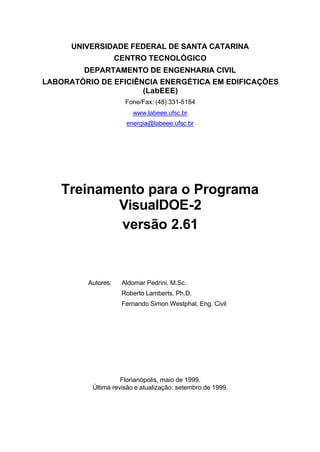 UNIVERSIDADE FEDERAL DE SANTA CATARINA
CENTRO TECNOLÓGICO
DEPARTAMENTO DE ENGENHARIA CIVIL
LABORATÓRIO DE EFICIÊNCIA ENERGÉTICA EM EDIFICAÇÕES
(LabEEE)
Fone/Fax: (48) 331-5184
www.labeee.ufsc.br
energia@labeee.ufsc.br
Treinamento para o Programa
VisualDOE-2
versão 2.61
Autores: Aldomar Pedrini, M.Sc.
Roberto Lamberts, Ph.D.
Fernando Simon Westphal, Eng. Civil
Florianópolis, maio de 1999.
Última revisão e atualização: setembro de 1999.
 