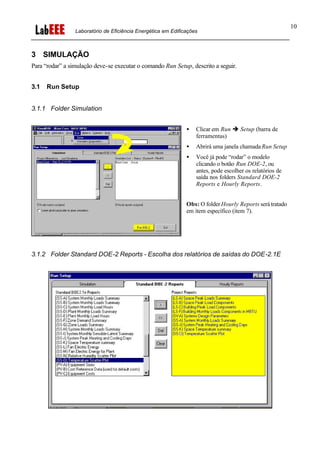 Laboratório de Eficiência Energética em Edificações
10
3 SIMULAÇÃO
Para “rodar” a simulação deve-se executar o comando Run Setup, descrito a seguir.
3.1 Run Setup
3.1.1 Folder Simulation
• Clicar em Run è Setup (barra de
ferramentas)
• Abrirá uma janela chamada Run Setup
• Você já pode “rodar” o modelo
clicando o botão Run DOE-2, ou
antes, pode escolher os relatórios de
saída nos folders Standard DOE-2
Reports e Hourly Reports.
Obs: O folderHourly Reports serátratado
em item específico (item 7).
3.1.2 Folder Standard DOE-2 Reports - Escolha dos relatórios de saídas do DOE-2.1E
 