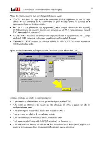 Laboratório de Eficiência Energética em Edificações
11
Alguns dos relatórios padrões mais importantes são listados a seguir:
• LOADS: LS-A (pico de carga térmica dos ambientes), LS-B (componentes do pico de carga
térmica de cada ambiente), LS-C (componentes do pico de carga térmica do edifício), LS-F
(componentes de cargas térmicas mensais).
• SYSTEMS: SV-A (dimensões dos equipamentos), SS-A (cargas demandadas pelo systems),
SS-J (determinação de condições de pico com renovação de ar), SS-K (temperaturas do espaço),
SS-O (ocorrência de temperaturas).
• PLANT: PS-C ( freqüência de operação em carga parcial para os equipamentos), PS-D (cargas
satisfeitas), BEPS (resumo de performance energética do edifício, default de saída).
• ECONOMICS: ES-E (resumo de cobrança, default de saída) e ES-F (cobrança segundo os
períodos, default de saída).
Após a escolha dos relatórios, voltar para o folder Simulation e clicar o botão Run DOE-2.
Durante a simulação são criados os seguintes arquivos:
• *.gph: contém as informações do modelo que são inteligíveis ao VisualDOE;
• *.i0: contém as informações do modelo que são inteligíveis ao DOE-2 e podem ser lidas em
qualquer editor de texto;
• *.bat: é um arquivo executável do modelo para executar no DOE-2;
• *.log: apresenta um relatório de execuções do modelo;
• *.b0: é a confirmação do modelo de entrada, sob formato texto.
• *.o0: apresenta relatórios de saída do DOE-2 (completo), em formato texto;
• *.h0: são relatórios horários de saída do DOE-2, em formato texto. Esse tipo de arquivo só é
criado se for selecionado algum tipo de relatório horário para alguma alternativa.
 