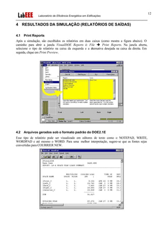 Laboratório de Eficiência Energética em Edificações
12
4 RESULTADOS DA SIMULAÇÃO (RELATÓRIOS DE SAÍDAS)
4.1 Print Reports
Após a simulação, são escolhidos os relatórios em duas caixas (como mostra a figura abaixo). O
caminho para abrir a janela VisualDOE Reports é: File è Print Reports. Na janela aberta,
selecione o tipo de relatório na caixa da esquerda e a alternativa desejada na caixa da direita. Em
seguida, clique em Print Preview.
4.2 Arquivos gerados sob o formato padrão do DOE2.1E
Esse tipo de relatório pode ser visualizado em editores de texto como o NOTEPAD, WRITE,
WORDPAD e até mesmo o WORD. Para uma melhor interpretação, sugere-se que as fontes sejas
convertidas para COURRIER NEW.
 