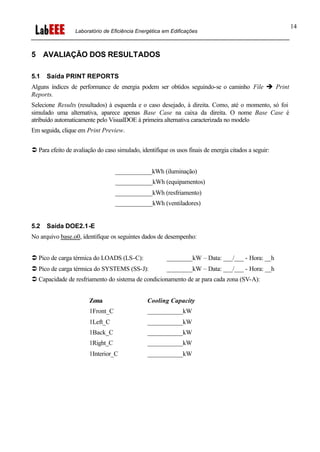 Laboratório de Eficiência Energética em Edificações
14
5 AVALIAÇÃO DOS RESULTADOS
5.1 Saída PRINT REPORTS
Alguns índices de performance de energia podem ser obtidos seguindo-se o caminho File è Print
Reports.
Selecione Results (resultados) à esquerda e o caso desejado, à direita. Como, até o momento, só foi
simulado uma alternativa, aparece apenas Base Case na caixa da direita. O nome Base Case é
atribuído automaticamente pelo VisualDOE à primeira alternativa caracterizada no modelo
Em seguida, clique em Print Preview.
Ü Para efeito de avaliação do caso simulado, identifique os usos finais de energia citados a seguir:
____________kWh (iluminação)
____________kWh (equipamentos)
____________kWh (resfriamento)
____________kWh (ventiladores)
5.2 Saída DOE2.1-E
No arquivo base.o0, identifique os seguintes dados de desempenho:
Ü Pico de carga térmica do LOADS (LS-C): ________kW – Data: ___/___ - Hora: __h
Ü Pico de carga térmica do SYSTEMS (SS-J): ________kW – Data: ___/___ - Hora: __h
Ü Capacidade de resfriamento do sistema de condicionamento de ar para cada zona (SV-A):
Zona Cooling Capacity
1Front_C ___________kW
1Left_C ___________kW
1Back_C ___________kW
1Right_C ___________kW
1Interior_C ___________kW
 