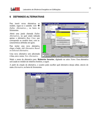 Laboratório de Eficiência Energética em Edificações
15
6 DEFININDO ALTERNATIVAS
Para inserir novas alternativas ao
modelo, segue-se o caminho Edit è
Define Alternatives..., na barra de
ferramentas.
Abrirá uma janela chamada Define
Alternatives, na qual estará indicada
apenas a alternativa Base Case, que
corresponde ao modelo base, com as
características definidas até agora.
Para incluir uma nova alternativa,
clique o botão Add Alternative Based
on Selected Alternative.
Uma nova alternativa será adicionada
à lista, com o nome: New Alternative.
Mude o nome da alternativa para Relatorios horarios, digitando na caixa Name. Essa alternativa
será usada no módulo de relatórios horários, a seguir.
A partir da criação da alternativa, o usuário pode escolher qual alternativa deseja editar, através do
menu Alternative, na barra de ferramentas.
 