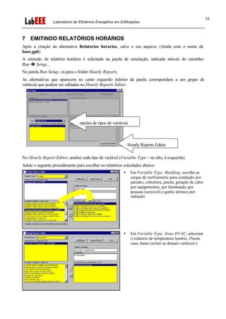 Laboratório de Eficiência Energética em Edificações
16
7 EMITINDO RELATÓRIOS HORÁRIOS
Após a criação da alternativa Relatorios horarios, salve o seu arquivo. (Ainda com o nome de
base.gph)
A emissão de relatório horários é solicitada na janela de simulação, indicada através do caminho:
Run è Setup...
Na janela Run Setup, vá para o folder Hourly Reports.
As alternativas que aparecem no canto esquerdo inferior da janela correspondem a um grupo de
variáveis que podem ser editadas no Hourly Reports Editor.
No Hourly Report Editor, analise cada tipo de variável (Variable Type - no alto, à esquerda).
Adote o seguinte procedimento para escolher os relatórios solicitados abaixo:
• Em Variable Type: Building, escolha as
cargas de resfriamento para condução por
paredes, cobertura, janela; geração de calor
por equipamentos, por iluminação, por
pessoas (sensível) e ganho térmico por
radiação.
• Em Variable Type: Zone-HVAC, selecione
o relatório de temperatura horária. (Neste
caso, basta excluir as demais variáveis.)
Hourly Reports Editor
opções de tipos de variáveis
 