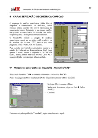 Laboratório de Eficiência Energética em Edificações
20
9 CARACTERIZAÇÃO GEOMÉTRICA COM CAD
O emprego de padrões geométricos (folder Blocks)
simplifica a caracterização da edificação, sendo
indicado apenas quando não houver necessidade de
zoneamento interno. Entretanto, o uso desses padrões
não permite a caracterização de modelos com maior
exigência quanto à definição de ambientes internos.
O VisualDOE permite a criação de modelos
geométricos a partir de um editor gráfico próprio ou
de arquivos em formato DXF, criados em outro
programa, como o AutoCAD, por exemplo.
Para exercitar os 2 métodos supracitados, sugere-se a
criação de 2 alternativas denominadas de CAD (com
apenas 2 zonas: direita e esquerda) e AUTOCAD
(com 3 zonas), ambas derivadas do Base Case. As 3
zonas modeladas correspondem à figura ao lado.
9.1 Utilizando o editor gráfico do VisualDOE - Alternativa “CAD”
Selecione a alternativa CAD, na barra de ferramentas: Alternative è CAD
Para o modelagem do bloco na alternativa CAD é necessário eliminar o bloco existente:
• No folder Blocks, marque o bloco;
• Na barra de ferramentas, clique em Edit è Delete
Block(s);
• Confirme.
Para entrar no editor gráfico do VisualDOE, siga o procedimento a seguir:
 
