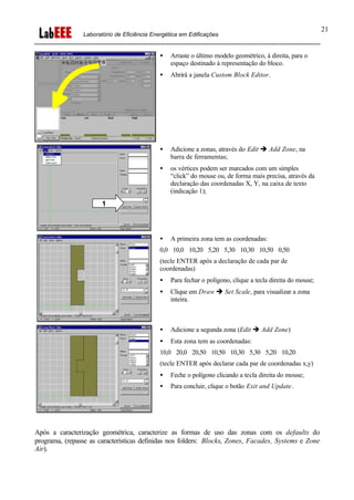 Laboratório de Eficiência Energética em Edificações
21
• Arraste o último modelo geométrico, à direita, para o
espaço destinado à representação do bloco.
• Abrirá a janela Custom Block Editor.
• Adicione a zonas, através do Edit è Add Zone, na
barra de ferramentas;
• os vértices podem ser marcados com um simples
“click” do mouse ou, de forma mais precisa, através da
declaração das coordenadas X, Y, na caixa de texto
(indicação 1);
• A primeira zona tem as coordenadas:
0,0 10,0 10,20 5,20 5,30 10,30 10,50 0,50
(tecle ENTER após a declaração de cada par de
coordenadas)
• Para fechar o polígono, clique a tecla direita do mouse;
• Clique em Draw è Set Scale, para visualizar a zona
inteira.
• Adicione a segunda zona (Edit è Add Zone)
• Esta zona tem as coordenadas:
10,0 20,0 20,50 10,50 10,30 5,30 5,20 10,20
(tecle ENTER após declarar cada par de coordenadas x,y)
• Feche o polígono clicando a tecla direita do mouse;
• Para concluir, clique o botão Exit and Update.
Após a caracterização geométrica, caracterize as formas de uso das zonas com os defaults do
programa, (repasse as características definidas nos folders: Blocks, Zones, Facades, Systems e Zone
Air).
1
 