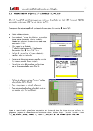Laboratório de Eficiência Energética em Edificações
22
9.2 Importando um arquivo DXF - Altenativa “AUTOCAD”
Obs: O VisualDOE identifica imagens de polígonos desenhados em AutoCAD (comando PLINE)
exportados no formato DXF (versão inferior à R12).
Selecione a alternativa AutoCAD, na barra de ferramentas: Alternative è AutoCAD.
• Delete o bloco existente;
• Entre na janela Custom Block Editor, arrastando o
último padrão geométrico à direita, no folder
Blocks (procedimento idêntico ao executado para
a alternativa CAD);
• Abra o arquivo no diretório
Visdoe2Projectimagem.dxf. (Na barra de
ferramentas: File è Open DXF File);
• Na lista de Layers (List of Layers - à direita),
escolha a primeira opção (0);
• Na caixa de diálogo que aparece, escolha a opção
No, para em seguida fixar a escala 1;
• Na próxima caixa diálogo, clique em Yes desde
que as dimensões citadas sejam 20 x 50.
• Na lista de polígonos, marque Polygon1 e clique
sobre o botão Add to Model;
• Faça o mesmo para os outros 2 polígonos;
• Para sair desta janela, clique sobre Edit Mode e,
em seguida, sobre Exit and Update.
Após a caracterização geométrica, caracterize as formas de uso das zonas com os defaults do
programa, (repasse as características definidas nos folders: Blocks, Zones, Facades, Systems e Zone
Air), MODIFICANDO A ZONA DA DIREITA/FRENTE PARA NÃO CONDICIONADA.
 