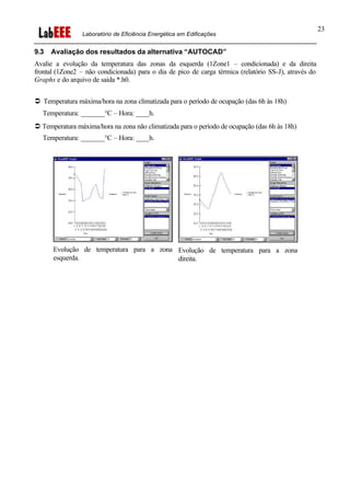 Laboratório de Eficiência Energética em Edificações
23
9.3 Avaliação dos resultados da alternativa “AUTOCAD”
Avalie a evolução da temperatura das zonas da esquerda (1Zone1 – condicionada) e da direita
frontal (1Zone2 – não condicionada) para o dia de pico de carga térmica (relatório SS-J), através do
Graphs e do arquivo de saída *.h0.
Ü Temperatura máxima/hora na zona climatizada para o período de ocupação (das 6h às 18h)
Temperatura: _______°C – Hora: ____h.
Ü Temperatura máxima/hora na zona não climatizada para o período de ocupação (das 6h às 18h)
Temperatura: _______°C – Hora: ____h.
Evolução de temperatura para a zona
esquerda.
Evolução de temperatura para a zona
direita.
 