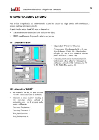 Laboratório de Eficiência Energética em Edificações
24
10 SOMBREAMENTO EXTERNO
Para avaliar a importância do sombreamento externo no cálculo de carga térmica são comparados 2
casos a partir de um mesmo projeto.
A partir da alternativa AutoCAD, crie as alternativas:
• EDF: modelamento de um caso com edifícios dos lados;
• BRISE: modelamento de proteções solares nas janelas.
10.1 Alternativa “EDF”
• Vá para Edit è Exterior Shading;
• Crie um painel 10 m à esquerda (X: -10), com
50 m de largura (Width: 50) e 10 m de altura
(Height: 10); com as faces reflexivas voltadas
para a edificação (Azimuth: 90);
• Crie outro painel com as mesmas dimensões,
também com a face reflexiva voltada para a
edificação (Azimuth: 270). Neste caso, X: 30;
Y: 50; Width: 50 e Height: 10.
10.2 Alternativa “BRISE”
• Na alternativa BRISE, vá para o folder
Facades e selecione todas as fachadas;
• Selecione a caixa Exterior Shading, e
crie proteções solares verticais e
horizontais com 1 m de projeção cada,
rentes à edificação.
Overhang Projection: 1
Overhang Distance: 0
Side-fin Projection: 1
Side-fin Distance: 0
 