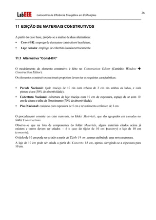 Laboratório de Eficiência Energética em Edificações
26
11 EDIÇÃO DE MATERIAIS CONSTRUTIVOS
A partir do caso base, propõe-se a análise de duas alternativas:
• Const-BR: emprego de elementos construtivos brasileiros;
• Laje Isolada: emprego de cobertura isolada termicamente.
11.1 Alternativa “Const-BR”
O modelamento do elemento construtivo é feito no Construction Editor (Caminho: Window è
Construction Editor).
Os elementos construtivos nacionais propostos devem ter as seguintes características:
• Parede Nacional: tijolo maciço de 10 cm com reboco de 2 cm em ambos os lados, e com
pintura clara (30% de absortividade);
• Cobertura Nacional: cobertura de laje maciça com 10 cm de espessura, espaço de ar com 10
cm de altura e telha de fibrocimento (70% de absortividade);
• Piso Nacional: concreto com espessura de 5 cm e revestimento cerâmico de 1 cm.
O procedimento consiste em criar materiais, no folder Materials, que são agrupados em camadas no
folder Constructions.
Observa-se que na lista de componentes do folder Materials, alguns materiais citados acima já
existem e outros devem ser criados – é o caso do tijolo de 10 cm (masonry) e laje de 10 cm
(concrete).
O tijolo de 10 cm pode ser criado a partir do Tijolo 14 cm, apenas atribuindo uma nova espessura.
A laje de 10 cm pode ser criada a partir do Concreto 14 cm, apenas corrigindo-se a espessura para
10 cm.
 