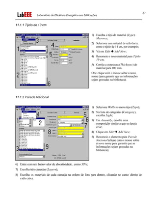 Laboratório de Eficiência Energética em Edificações
27
11.1.1 Tijolo de 10 cm
1) Escolha o tipo do material (Type):
Masonry;
2) Selecione um material de referência,
como o tijolo de 14 cm, por exemplo;
3) Vá em Edit è Add New;
4) Renomeie o novo material para Tijolo
10 cm;
5) Corrija a espessura (Thickness) do
material para 100 mm.
Obs: clique com o mouse sobre o novo
nome (para garantir que as informações
sejam gravadas na biblioteca).
11.1.2 Parede Nacional
1) Selecione Walls no menu tipo (Type);
2) Na lista de categorias (Category),
escolha Light;
3) Em Assembly, escolha uma
composição similar a que se deseja
criar;
4) Clique em Edit è Add New;
5) Renomeie o elemento para Parede
Nacional (clique com o mouse sobre
o novo nome para garantir que as
informações sejam gravadas na
biblioteca);
6) Entre com um baixo valor de absortividade , como 30%;
7) Escolha três camadas (Layers);
8) Escolha os materiais de cada camada na ordem de fora para dentro, clicando no canto direito de
cada caixa.
 