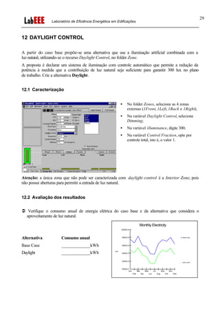 Laboratório de Eficiência Energética em Edificações
29
12 DAYLIGHT CONTROL
A partir do caso base propõe-se uma alternativa que use a iluminação artificial combinada com a
luz natural, utilizando-se o recurso Daylight Control, no folder Zone.
A proposta é declarar um sistema de iluminação com controle automático que permite a redução da
potência à medida que a contribuição de luz natural seja suficiente para garantir 300 lux no plano
de trabalho. Crie a alternativa Daylight.
12.1 Caracterização
• No folder Zones, selecione as 4 zonas
externas (1Front, 1Left, 1Back e 1Right);
• Na variável Daylight Control, selecione
Dimming;
• Na variável illuminance, digite 300;
• Na variável Control Fraction, opte por
controle total, isto é, o valor 1.
Atenção: a única zona que não pode ser caracterizada com daylight control é a Interior Zone, pois
não possui aberturas para permitir a entrada de luz natural.
12.2 Avaliação dos resultados
Ü Verifique o consumo anual de energia elétrica do caso base e da alternativa que considera o
aproveitamento de luz natural.
Alternativa Consumo anual
Base Case _____________kWh
Daylight _____________kWh
Monthly Electricity
Base Case
DAY-LIGHT
kWh
1
10000.0
12000.0
14000.0
16000.0
18000.0
20000.0
Jan Mar May Jul Sep Nov
Feb Apr Jun Aug Oct Dec
 