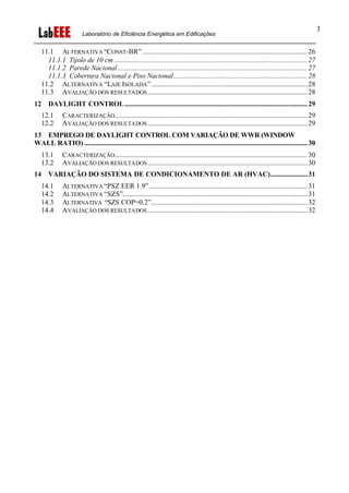 Laboratório de Eficiência Energética em Edificações
3
11.1 ALTERNATIVA “CONST-BR”..............................................................................................26
11.1.1 Tijolo de 10 cm ..............................................................................................................27
11.1.2 Parede Nacional............................................................................................................27
11.1.3 Cobertura Nacional e Piso Nacional............................................................................28
11.2 ALTERNATIVA “LAJE ISOLADA”.........................................................................................28
11.3 AVALIAÇÃO DOS RESULTADOS...........................................................................................28
12 DAYLIGHT CONTROL........................................................................................................29
12.1 CARACTERIZAÇÃO..............................................................................................................29
12.2 AVALIAÇÃO DOS RESULTADOS...........................................................................................29
13 EMPREGO DE DAYLIGHT CONTROL COM VARIAÇÃO DE WWR (WINDOW
WALL RATIO) ...............................................................................................................................30
13.1 CARACTERIZAÇÃO..............................................................................................................30
13.2 AVALIAÇÃO DOS RESULTADOS...........................................................................................30
14 VARIAÇÃO DO SISTEMA DE CONDICIONAMENTO DE AR (HVAC).....................31
14.1 ALTERNATIVA “PSZ EER 1.9”..........................................................................................31
14.2 ALTERNATIVA “SZS”.........................................................................................................31
14.3 ALTERNATIVA “SZS COP=0.2”.........................................................................................32
14.4 AVALIAÇÃO DOS RESULTADOS...........................................................................................32
 