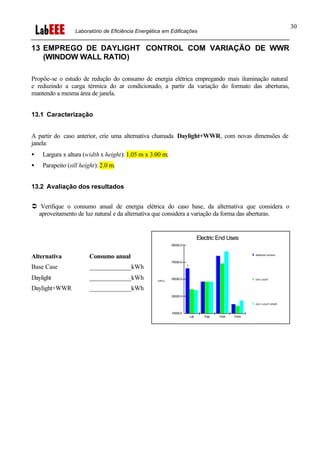 Laboratório de Eficiência Energética em Edificações
30
13 EMPREGO DE DAYLIGHT CONTROL COM VARIAÇÃO DE WWR
(WINDOW WALL RATIO)
Propõe-se o estudo de redução do consumo de energia elétrica empregando mais iluminação natural
e reduzindo a carga térmica do ar condicionado, a partir da variação do formato das aberturas,
mantendo a mesma área de janela.
13.1 Caracterização
A partir do caso anterior, crie uma alternativa chamada Daylight+WWR, com novas dimensões de
janela:
• Largura x altura (width x height): 1.05 m x 3.00 m;
• Parapeito (sill height): 2.0 m.
13.2 Avaliação dos resultados
Ü Verifique o consumo anual de energia elétrica do caso base, da alternativa que considera o
aproveitamento de luz natural e da alternativa que considera a variação da forma das aberturas.
Alternativa Consumo anual
Base Case _____________kWh
Daylight _____________kWh
Daylight+WWR _____________kWh
Electric End Uses
Relatorios Horarios
DAY-LIGHT
DAY-LIGHT+WWR
kWh/y
1
10000.0
30000.0
50000.0
70000.0
90000.0
Lgt Eqp Cool Fans
 