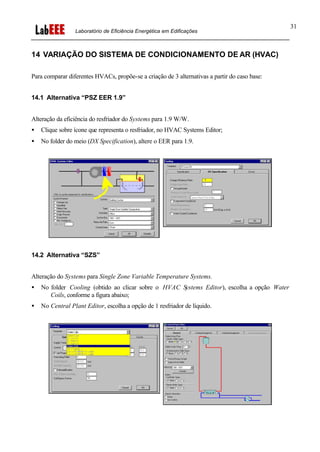 Laboratório de Eficiência Energética em Edificações
31
14 VARIAÇÃO DO SISTEMA DE CONDICIONAMENTO DE AR (HVAC)
Para comparar diferentes HVACs, propõe-se a criação de 3 alternativas a partir do caso base:
14.1 Alternativa “PSZ EER 1.9”
Alteração da eficiência do resfriador do Systems para 1.9 W/W.
• Clique sobre ícone que representa o resfriador, no HVAC Systems Editor;
• No folder do meio (DX Specification), altere o EER para 1.9.
14.2 Alternativa “SZS”
Alteração do Systems para Single Zone Variable Temperature Systems.
• No folder Cooling (obtido ao clicar sobre o HVAC Systems Editor), escolha a opção Water
Coils, conforme a figura abaixo;
• No Central Plant Editor, escolha a opção de 1 resfriador de líquido.
 
