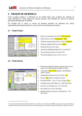 Laboratório de Eficiência Energética em Edificações
5
2 CRIAÇÃO DE UM MODELO
Como exemplo, propõe-se a elaboração de um modelo básico para avaliação dos relatórios de
saída, adotando-se o maior número de defaults possíveis. São chamados de defaults as variáveis
previamente definidas pelo VisualDOE.
No exemplo que se segue, os valores em destaque (amarelo) são diferentes dos valores
apresentados pelo programa (default), e por isso devem ser alterados pelo usuário.
2.1 Folder Project
• Época da construção (Era Built): 1989 to present
• Clima (Climate Zone): Florianópolis – TRY
• Tarifa de energia elétrica (Electric Rate): EnerCalc
• Tarifa de combustível (Fuel Rate): GNR-2
• Feriados (Holiday Set): None
• Azimute da fachada principal (Front Azimuth): 0°
• Taxa de desconto (Discount Rate): 0%
• Vida útil do projeto (Project Life Cycle): 0
2.2 Folder Blocks
• Pavimento retangular (arraste o primeiro ícone com o
mouse e leve para posição da figura ao lado);
• 1 pavimento: 20 m x 50 m (largura x profundidade –
width x depth)
• Afastamento interno (perimeter depth ): 6m
• Plenum: não (retirar a seleção da caixa)
• Pé-direito (FFHt – Floor To Floor Hight): 5.0 m
• Cobertura (Roof): R-0 Mass (U=1.449 W/(m².K)1
)
• Piso (Floor): R-0 Mass (U=1.111 W/m².K)
• Piso interno (Int Floor): R-0 Mass
• Divisões internas (Partitions): Partition (U= 1.316
W/(m².K)).
1
Os valores de transmitância térmica desse texto se refere ao valores do VisualDOE, que por usa vez não considera a
resistência térmica de convecção externa como constante porque é calculada a cada hora segundo condições do vento.
 