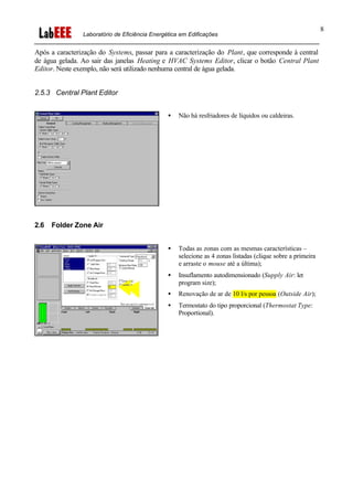 Laboratório de Eficiência Energética em Edificações
8
Após a caracterização do Systems, passar para a caracterização do Plant, que corresponde à central
de água gelada. Ao sair das janelas Heating e HVAC Systems Editor, clicar o botão Central Plant
Editor. Neste exemplo, não será utilizado nenhuma central de água gelada.
2.5.3 Central Plant Editor
• Não há resfriadores de líquidos ou caldeiras.
2.6 Folder Zone Air
• Todas as zonas com as mesmas características –
selecione as 4 zonas listadas (clique sobre a primeira
e arraste o mouse até a última);
• Insuflamento autodimensionado (Supply Air: let
program size);
• Renovação de ar de 10 l/s por pessoa (Outside Air);
• Termostato do tipo proporcional (Thermostat Type:
Proportional).
 