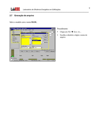 Laboratório de Eficiência Energética em Edificações
9
2.7 Gravação do arquivo
Salve o modelo com o nome BASE.
Procedimento:
• Clique em File è Save As...
• Escolha o diretório e digite o nome do
arquivo.
 