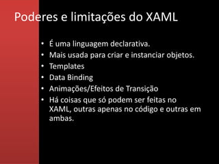 Poderes e limitações do XAML
    •   É uma linguagem declarativa.
    •   Mais usada para criar e instanciar objetos.
    •   Templates
    •   Data Binding
    •   Animações/Efeitos de Transição
    •   Há coisas que só podem ser feitas no
        XAML, outras apenas no código e outras em
        ambas.
 