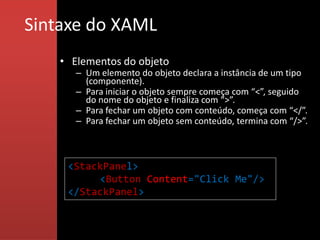 Sintaxe do XAML
    • Elementos do objeto
       – Um elemento do objeto declara a instância de um tipo
         (componente).
       – Para iniciar o objeto sempre começa com “<”, seguido
         do nome do objeto e finaliza com “>”.
       – Para fechar um objeto com conteúdo, começa com “</”.
       – Para fechar um objeto sem conteúdo, termina com “/>”.



     <StackPanel>
          <Button Content="Click Me"/>
     </StackPanel>
 