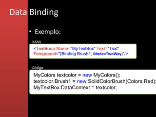 Data Binding
    • Exemplo:
     XAML
     <TextBox x:Name="MyTextBox" Text="Text"
     Foreground="{Binding Brush1, Mode=TwoWay}"/>


     Código

     MyColors textcolor = new MyColors();
     textcolor.Brush1 = new SolidColorBrush(Colors.Red);
     MyTextBox.DataContext = textcolor;
 