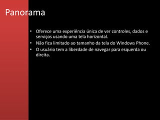 Panorama
    • Oferece uma experiência única de ver controles, dados e
      serviços usando uma tela horizontal.
    • Não fica limitado ao tamanho da tela do Windows Phone.
    • O usuário tem a liberdade de navegar para esquerda ou
      direita.
 