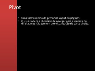 Pivot
   • Uma forma rápida de gerenciar layout ou páginas.
   • O usuário tem a liberdade de navegar para esquerda ou
     direita, mas não tem um pré-visualização da parte direita.
 